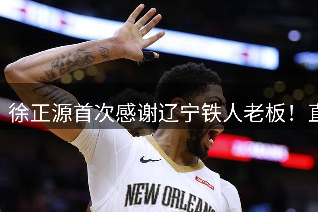 徐正源首次感谢辽宁铁人老板！直言老板对他非常不错，引发热议