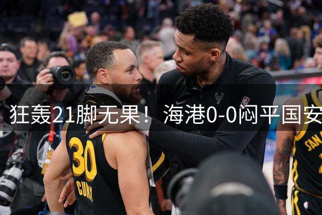 狂轰21脚无果！海港0-0闷平国安 双强尽显拼搏底色